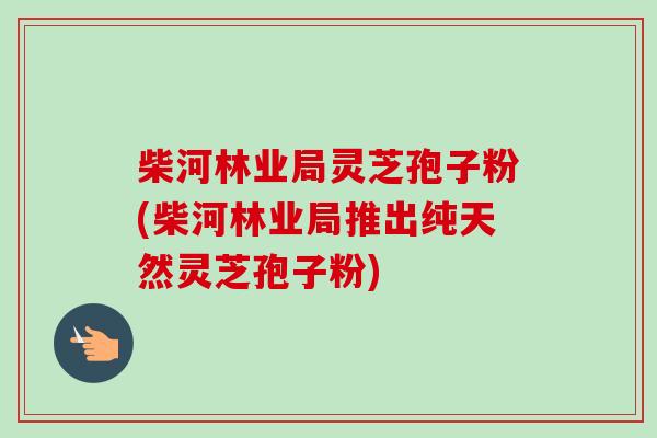 柴河林业局灵芝孢子粉(柴河林业局推出纯天然灵芝孢子粉)