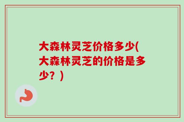 大森林灵芝价格多少(大森林灵芝的价格是多少？)