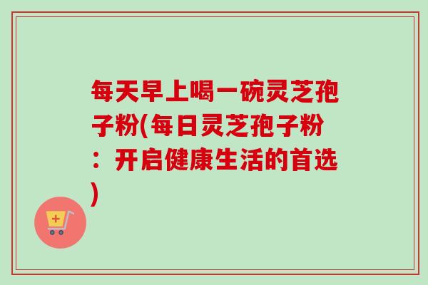 每天早上喝一碗灵芝孢子粉(每日灵芝孢子粉：开启健康生活的首选)