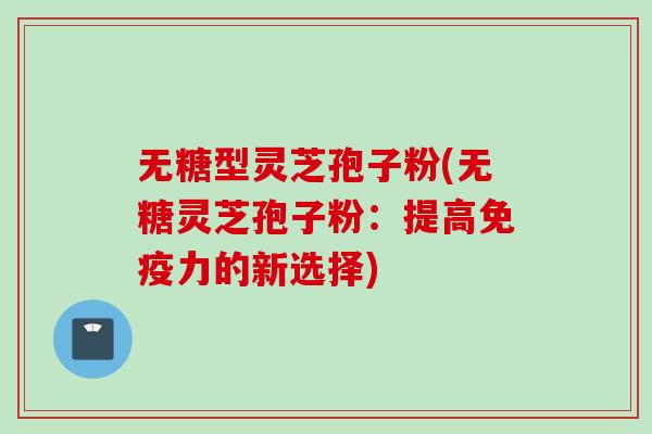 无糖型灵芝孢子粉(无糖灵芝孢子粉：提高免疫力的新选择)