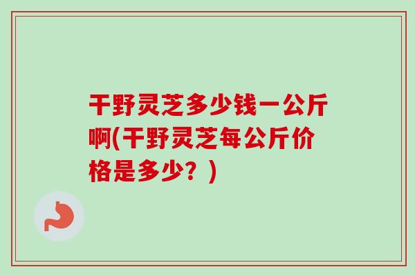 干野灵芝多少钱一公斤啊(干野灵芝每公斤价格是多少？)
