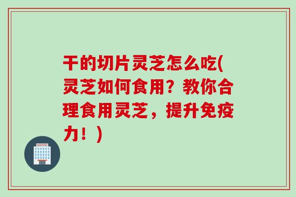 干的切片灵芝怎么吃(灵芝如何食用？教你合理食用灵芝，提升免疫力！)