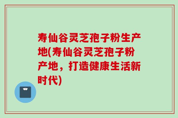 寿仙谷灵芝孢子粉生产地(寿仙谷灵芝孢子粉产地，打造健康生活新时代)