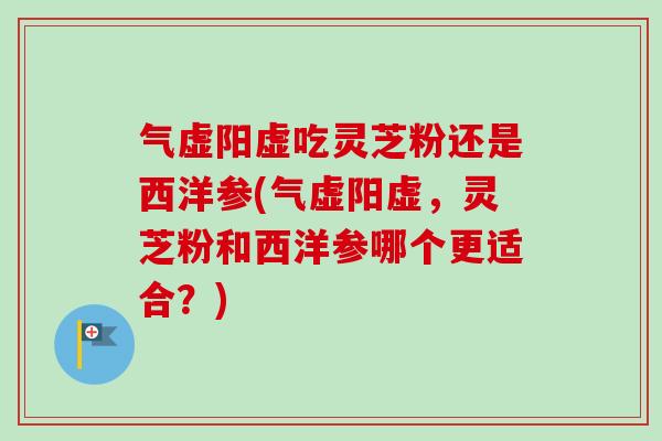 气虚阳虚吃灵芝粉还是西洋参(气虚阳虚，灵芝粉和西洋参哪个更适合？)