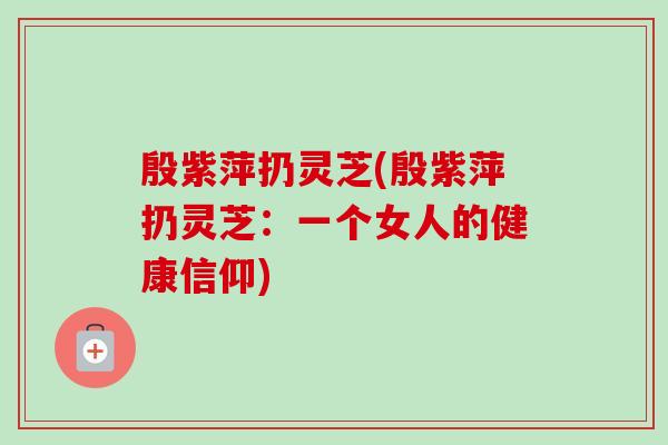 殷紫萍扔灵芝(殷紫萍扔灵芝：一个女人的健康信仰)