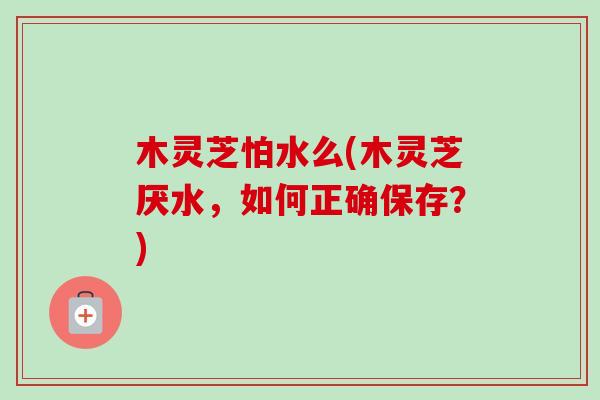 木灵芝怕水么(木灵芝厌水，如何正确保存？)