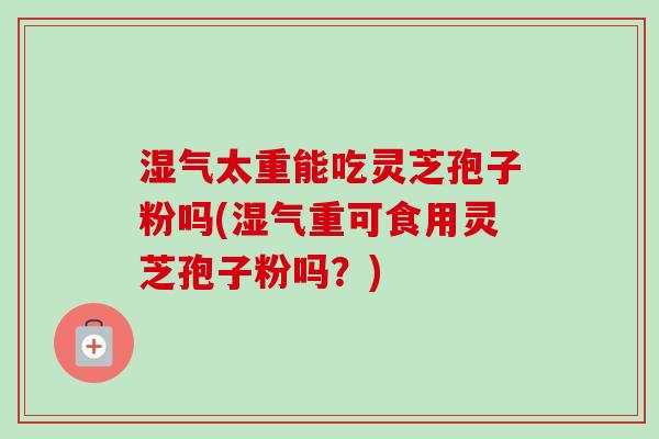 湿气太重能吃灵芝孢子粉吗(湿气重可食用灵芝孢子粉吗？)