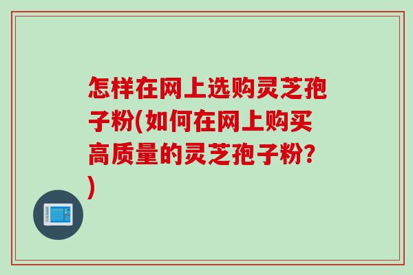 怎样在网上选购灵芝孢子粉(如何在网上购买高质量的灵芝孢子粉？)