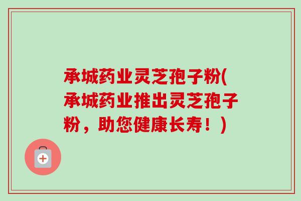 承城药业灵芝孢子粉(承城药业推出灵芝孢子粉，助您健康长寿！)