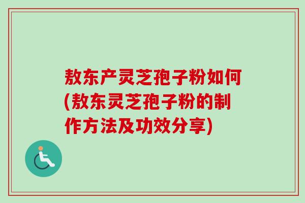 敖东产灵芝孢子粉如何(敖东灵芝孢子粉的制作方法及功效分享)