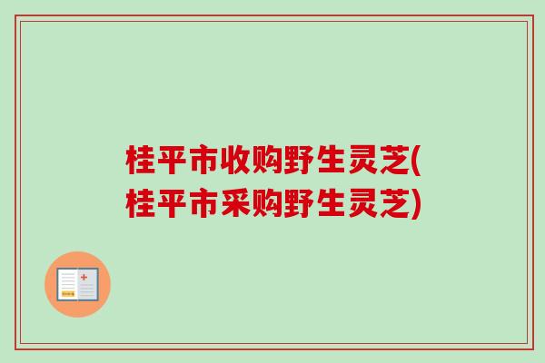 桂平市收购野生灵芝(桂平市采购野生灵芝)