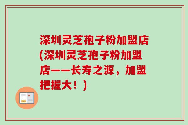 深圳灵芝孢子粉加盟店(深圳灵芝孢子粉加盟店——长寿之源，加盟把握大！)