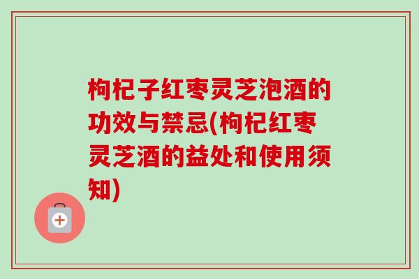 枸杞子红枣灵芝泡酒的功效与禁忌(枸杞红枣灵芝酒的益处和使用须知)