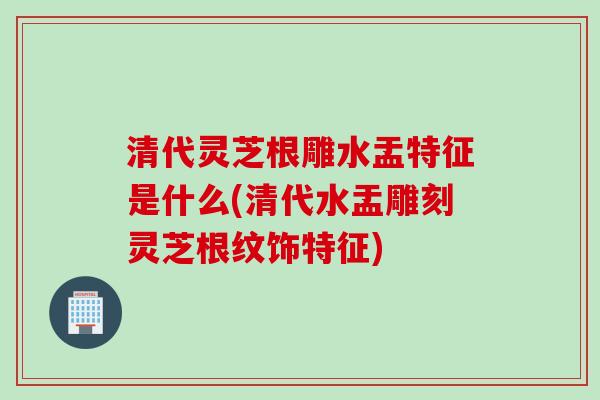 清代灵芝根雕水盂特征是什么(清代水盂雕刻灵芝根纹饰特征)