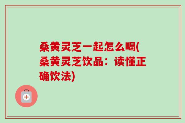 桑黄灵芝一起怎么喝(桑黄灵芝饮品：读懂正确饮法)