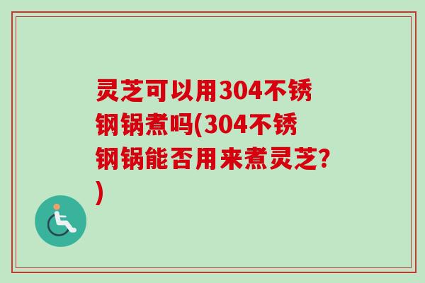 灵芝可以用304不锈钢锅煮吗(304不锈钢锅能否用来煮灵芝？)