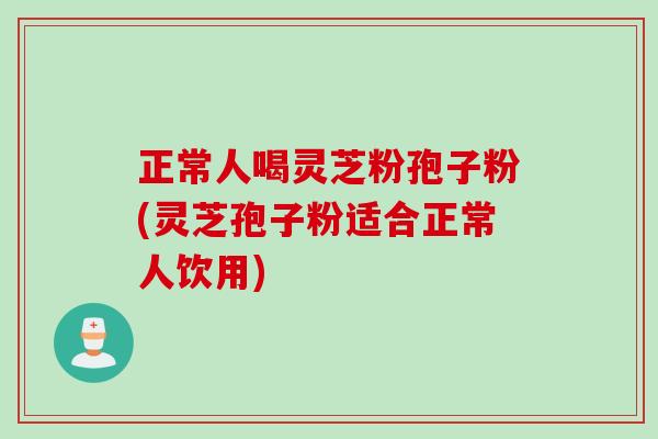 正常人喝灵芝粉孢子粉(灵芝孢子粉适合正常人饮用)