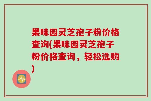 果味园灵芝孢子粉价格查询(果味园灵芝孢子粉价格查询，轻松选购)