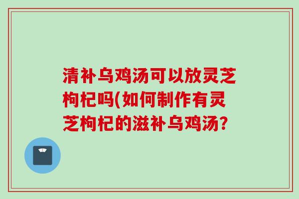 清补乌鸡汤可以放灵芝枸杞吗(如何制作有灵芝枸杞的滋补乌鸡汤？