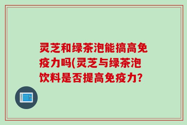 灵芝和绿茶泡能搞高免疫力吗(灵芝与绿茶泡饮料是否提高免疫力？
