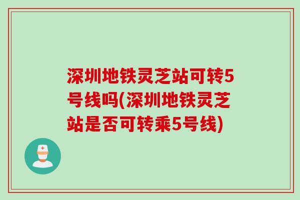 深圳地铁灵芝站可转5号线吗(深圳地铁灵芝站是否可转乘5号线)