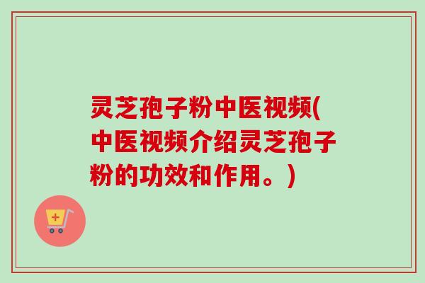 灵芝孢子粉中医视频(中医视频介绍灵芝孢子粉的功效和作用。)