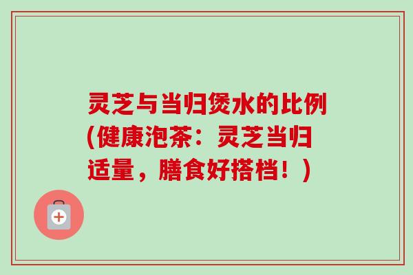 灵芝与当归煲水的比例(健康泡茶：灵芝当归适量，膳食好搭档！)