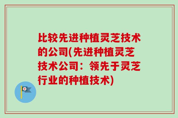 比较先进种植灵芝技术的公司(先进种植灵芝技术公司：领先于灵芝行业的种植技术)