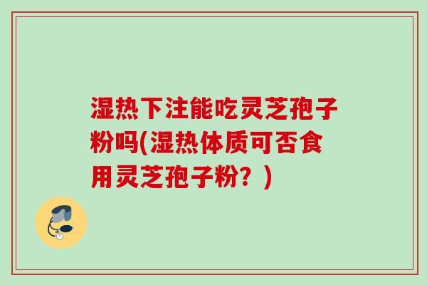 湿热下注能吃灵芝孢子粉吗(湿热体质可否食用灵芝孢子粉？)
