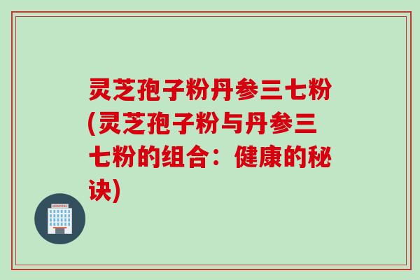 灵芝孢子粉丹参三七粉(灵芝孢子粉与丹参三七粉的组合:健康的秘诀)