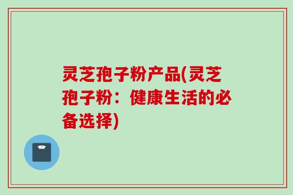 灵芝孢子粉产品(灵芝孢子粉：健康生活的必备选择)