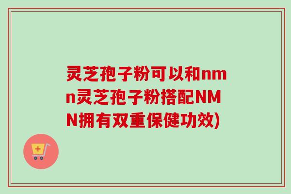 灵芝孢子粉可以和nmn灵芝孢子粉搭配NMN拥有双重保健功效)