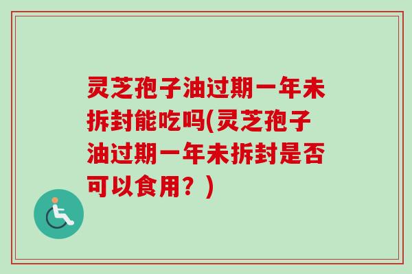灵芝孢子油过期一年未拆封能吃吗(灵芝孢子油过期一年未拆封是否可以食用？)