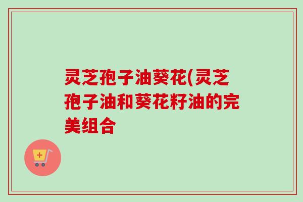 灵芝孢子油葵花(灵芝孢子油和葵花籽油的完美组合