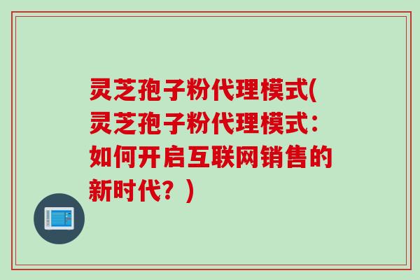灵芝孢子粉代理模式(灵芝孢子粉代理模式：如何开启互联网销售的新时代？)