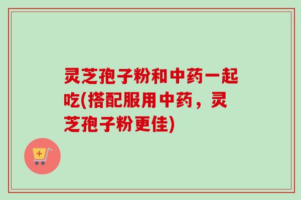 灵芝孢子粉和中药一起吃(搭配服用中药，灵芝孢子粉更佳)