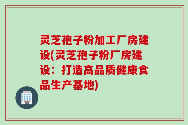 灵芝孢子粉加工厂房建设(灵芝孢子粉厂房建设：打造高品质健康食品生产基地)