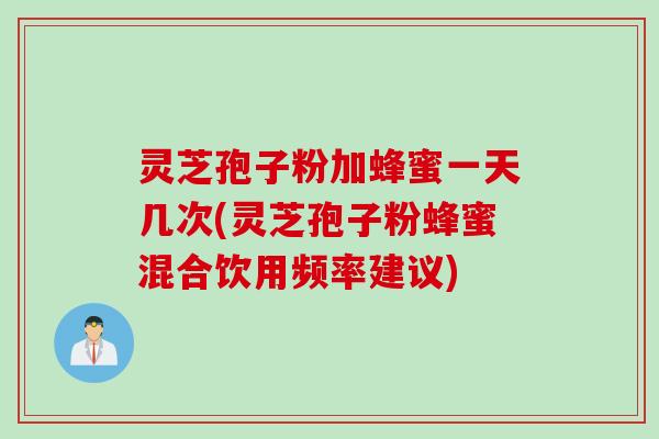 灵芝孢子粉加蜂蜜一天几次(灵芝孢子粉蜂蜜混合饮用频率建议)