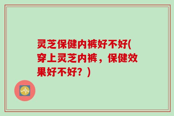 灵芝保健内裤好不好(穿上灵芝内裤，保健效果好不好？)