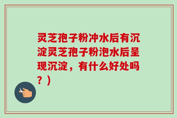 灵芝孢子粉冲水后有沉淀灵芝孢子粉泡水后呈现沉淀，有什么好处吗？)
