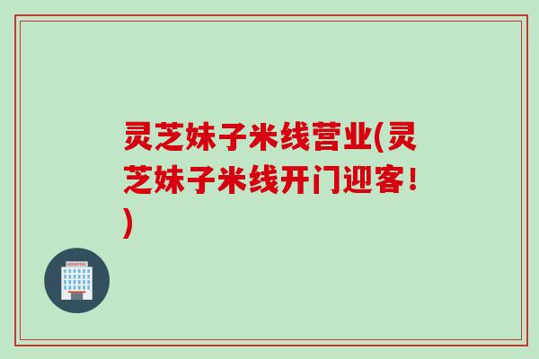 灵芝妹子米线营业(灵芝妹子米线开门迎客！)