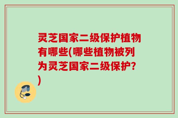 灵芝国家二级保护植物有哪些(哪些植物被列为灵芝国家二级保护？)