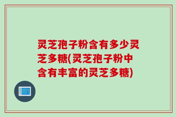 灵芝孢子粉含有多少灵芝多糖(灵芝孢子粉中含有丰富的灵芝多糖)