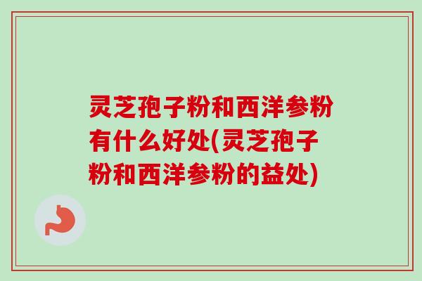 灵芝孢子粉和西洋参粉有什么好处(灵芝孢子粉和西洋参粉的益处)