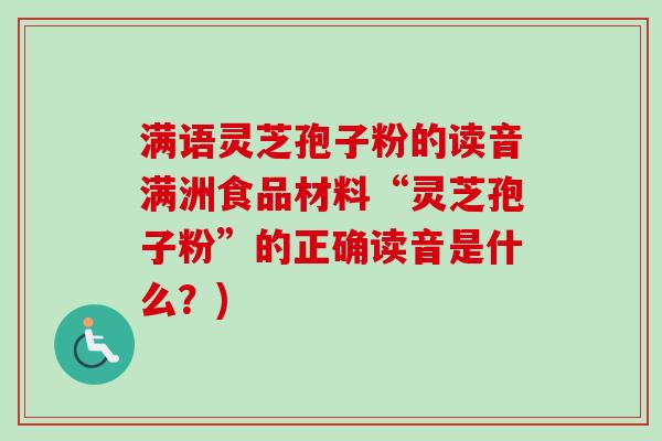满语灵芝孢子粉的读音满洲食品材料“灵芝孢子粉”的正确读音是什么？)