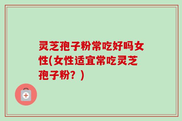 灵芝孢子粉常吃好吗女性(女性适宜常吃灵芝孢子粉？)