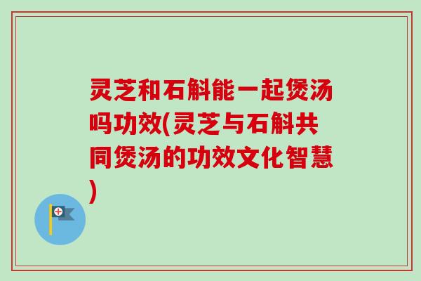 灵芝和石斛能一起煲汤吗功效(灵芝与石斛共同煲汤的功效文化智慧)