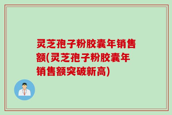 灵芝孢子粉胶囊年销售额(灵芝孢子粉胶囊年销售额突破新高)