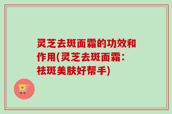灵芝去斑面霜的功效和作用(灵芝去斑面霜：祛斑美肤好帮手)