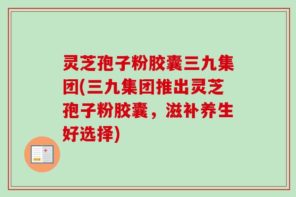 灵芝孢子粉胶囊三九集团(三九集团推出灵芝孢子粉胶囊，滋补养生好选择)